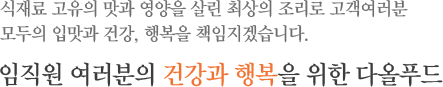 식재료 고유의 맛과 영양을 살린 최상의 조리로 고객여러분 모두의 입맛과 건강, 행복을 책임지겠습니다. 임직원 여러분의 건강과 행복을 위한 다올푸드